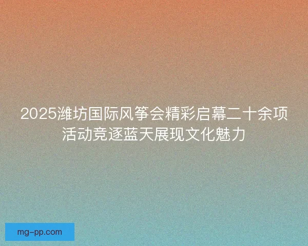 2025潍坊国际风筝会精彩启幕二十余项活动竞逐蓝天展现文化魅力